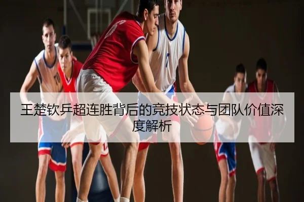 王楚钦乒超连胜背后的竞技状态与团队价值深度解析