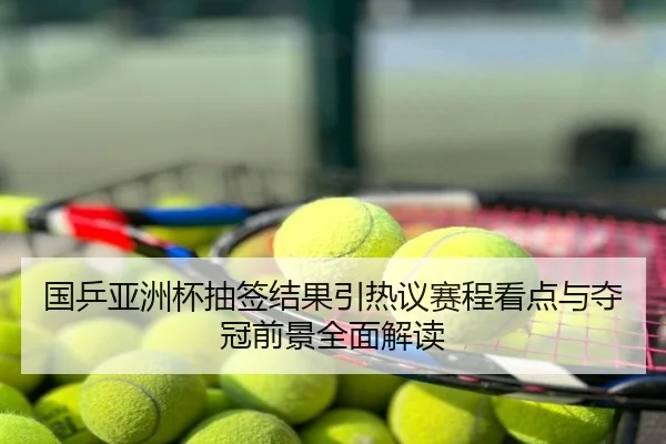 国乒亚洲杯抽签结果引热议赛程看点与夺冠前景全面解读