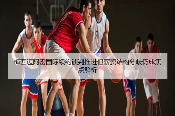 梅西迈阿密国际续约谈判推进但薪资结构分歧仍成焦点解析