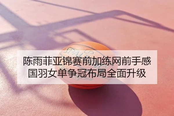 陈雨菲亚锦赛前加练网前手感 国羽女单争冠布局全面升级