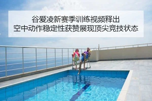 谷爱凌新赛季训练视频释出 空中动作稳定性获赞展现顶尖竞技状态
