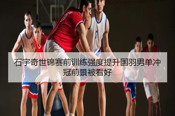 石宇奇世锦赛前训练强度提升国羽男单冲冠前景被看好