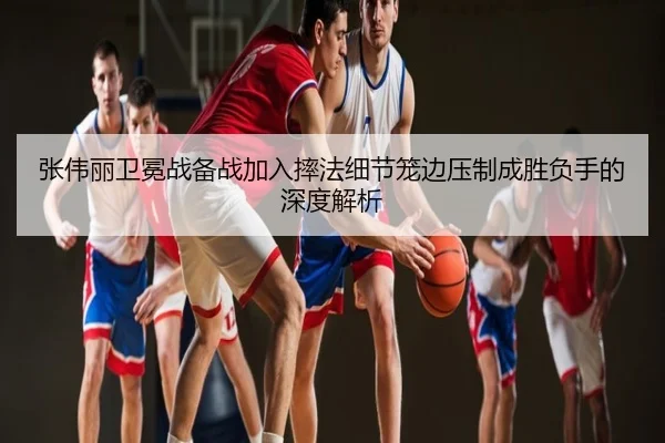 张伟丽卫冕战备战加入摔法细节笼边压制成胜负手的深度解析