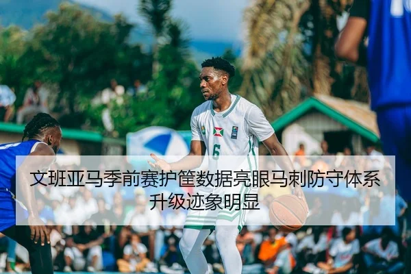 文班亚马季前赛护筐数据亮眼马刺防守体系升级迹象明显
