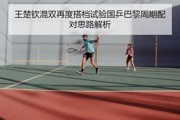 王楚钦混双再度搭档试验国乒巴黎周期配对思路解析
