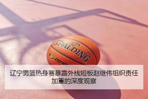 辽宁男篮热身赛暴露外线短板赵继伟组织责任加重的深度观察