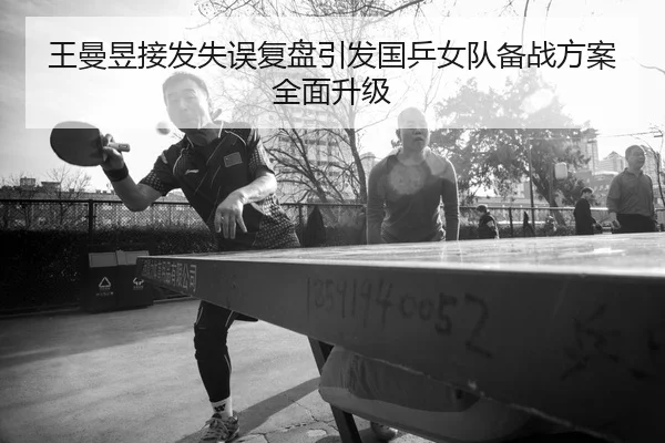 王曼昱接发失误复盘引发国乒女队备战方案全面升级